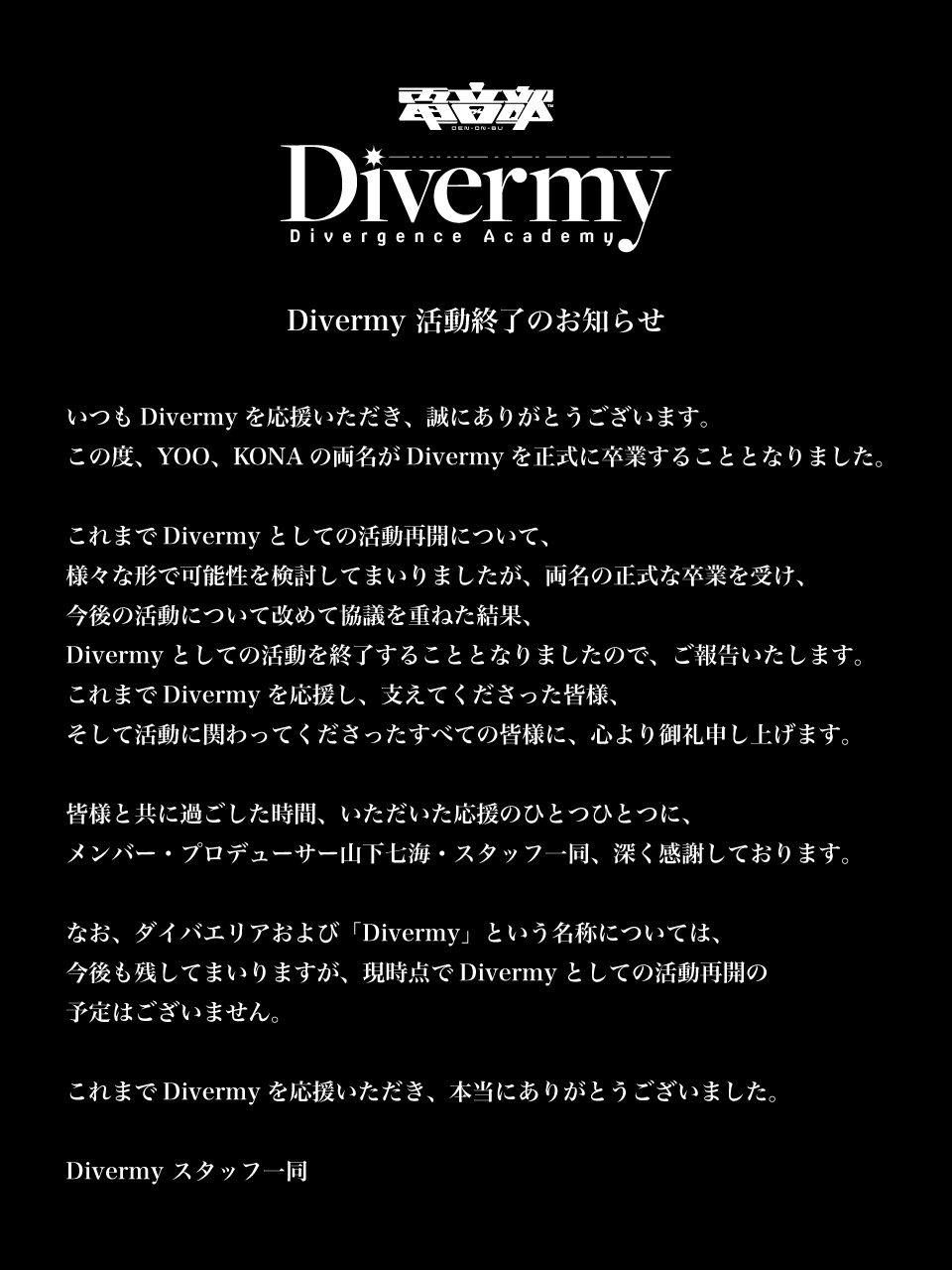 いつもDivermyを応援いただき、誠にありがとうございます。
この度、YOO、KONAの両名がDivermyを正式に卒業することとなりました。

これまでDivermyとしての活動再開について、
様々な形で可能性を検討してまいりましたが、両名の正式な卒業を受け、
今後の活動について改めて協議を重ねた結果、
Divermyとしての活動を終了することとなりましたので、ご報告いたします。
これまでDivermyを応援し、支えてくださった皆様、
そして活動に関わってくださったすべての皆様に、心より御礼申し上げます。

皆様と共に過ごした時間、いただいた応援のひとつひとつに、
メンバー・プロデューサー山下七海・スタッフ一同、深く感謝しております。

なお、ダイバエリアおよび「Divermy」という名称については、
今後も残してまいりますが、現時点でDivermyとしての活動再開の
予定はございません。

これまでDivermyを応援いただき、本当にありがとうございました。

Divermy スタッフ一同
